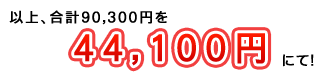以上、合計90,300円を44,100円にて！